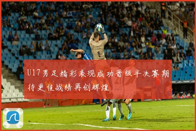 U17男足精彩表现成功晋级半决赛期待更佳战绩再创辉煌