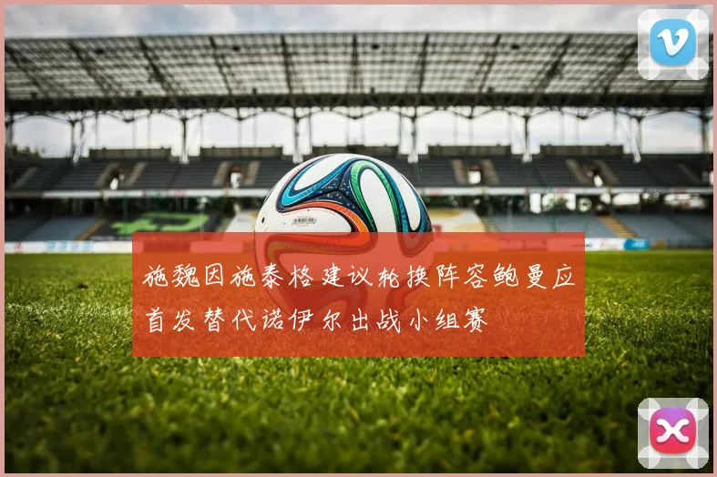 施魏因施泰格建议轮换阵容鲍曼应首发替代诺伊尔出战小组赛