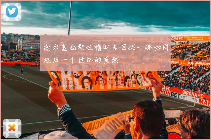 谢尔基幽默吐槽时差困扰一晚如同经历一个世纪的煎熬