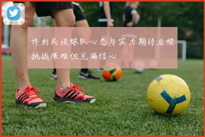 许利民谈球队心态与实力期待后续挑战艰难但充满信心