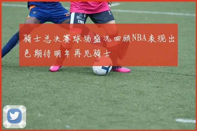 骑士总决赛球场盛况回顾NBA表现出色期待明年再见骑士
