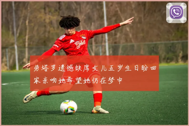 劳塔罗遗憾缺席女儿五岁生日盼回家亲吻她希望她仍在梦中