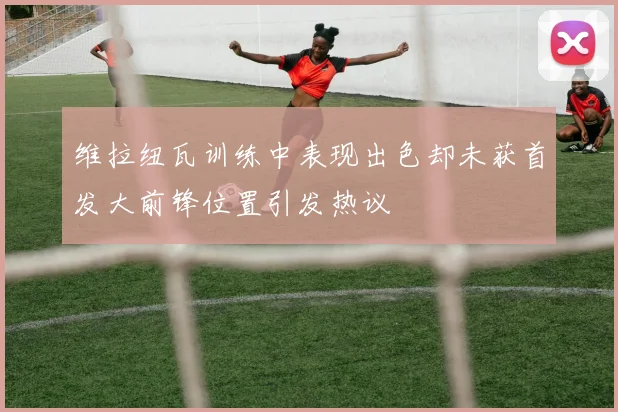 维拉纽瓦训练中表现出色却未获首发大前锋位置引发热议