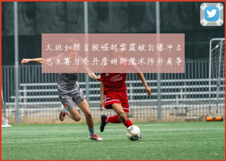 文班如预言般崛起雷霆被打爆冲击总决赛与乔丹詹姆斯魔术师并肩争首冠