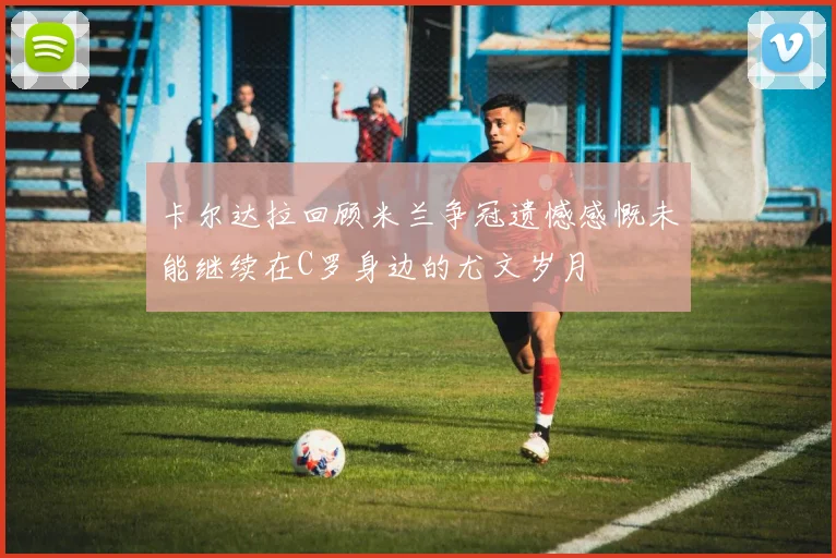 卡尔达拉回顾米兰争冠遗憾感慨未能继续在C罗身边的尤文岁月