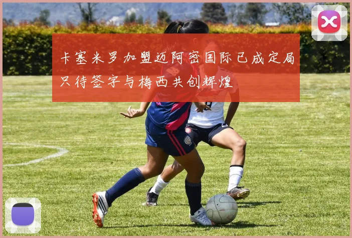 卡塞米罗加盟迈阿密国际已成定局只待签字与梅西共创辉煌