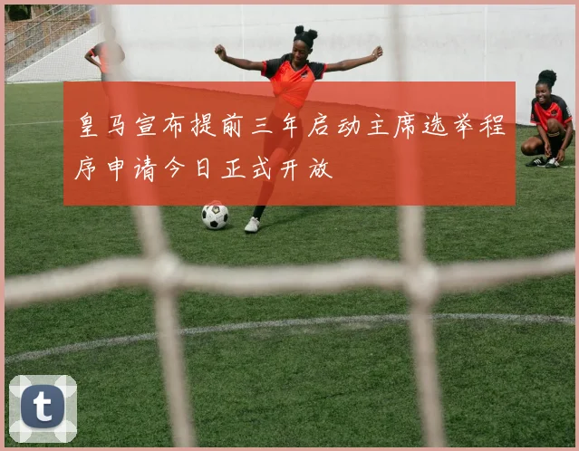 皇马宣布提前三年启动主席选举程序申请今日正式开放