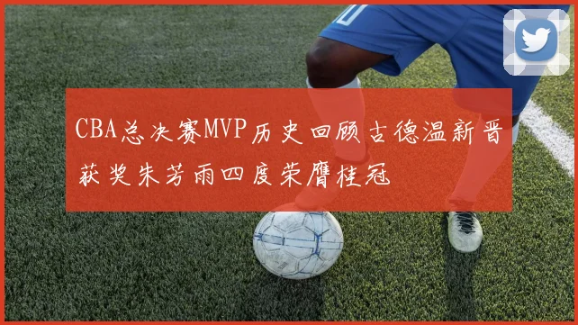 CBA总决赛MVP历史回顾古德温新晋获奖朱芳雨四度荣膺桂冠