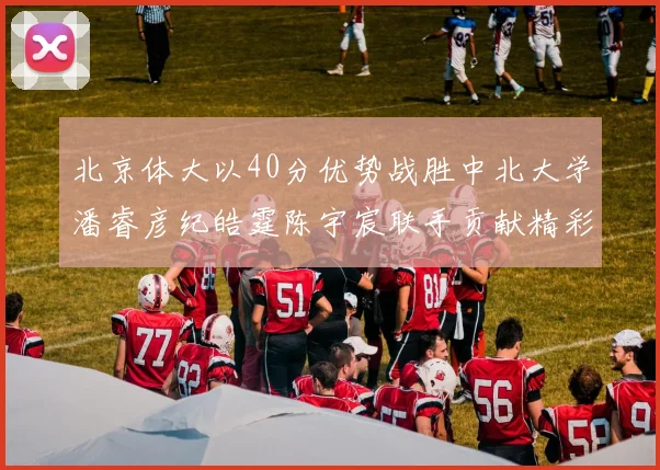 北京体大以40分优势战胜中北大学潘睿彦纪皓霆陈宇宸联手贡献精彩表现