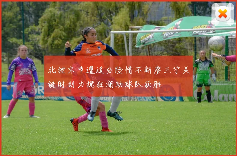 北控末节遭追分险情不断廖三宁关键时刻力挽狂澜助球队获胜