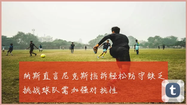 纳斯直言尼克斯挡拆轻松防守缺乏挑战球队需加强对抗性